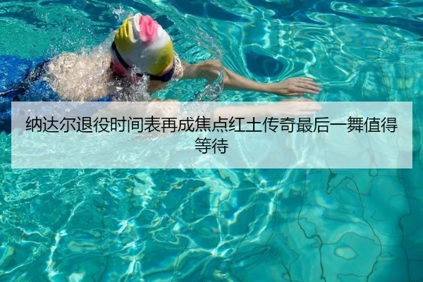 纳达尔退役时间表再成焦点红土传奇最后一舞值得等待