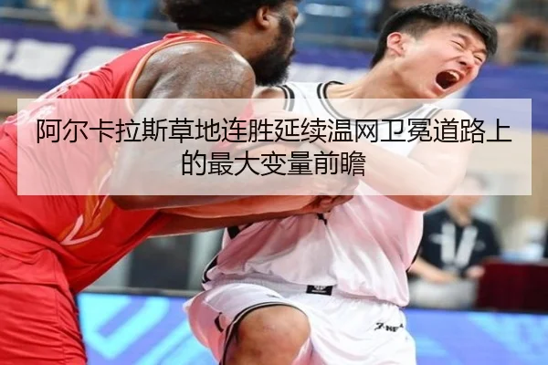 阿尔卡拉斯草地连胜延续温网卫冕道路上的最大变量前瞻